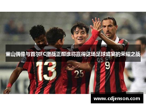 釜山偶像与首尔FC激战正酣谁将赢得这场足球盛宴的荣耀之战